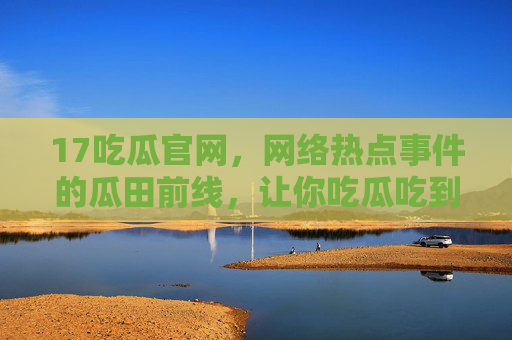 17吃瓜官网，网络热点事件的瓜田前线，让你吃瓜吃到爽！17吃瓜官网，网络热点瓜田前线，吃瓜吃到爽！