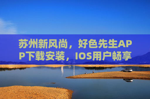 苏州新风尚，好色先生APP下载安装，IOS用户畅享无限看丝瓜，本地公司护航，苏州新风尚，好色先生APP IOS下载，本地护航畅享无限看丝瓜