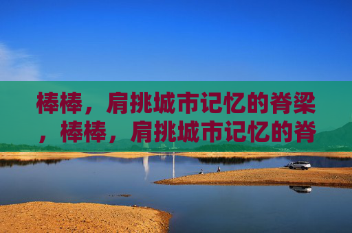 棒棒，肩挑城市记忆的脊梁，棒棒，肩挑城市记忆的脊梁
