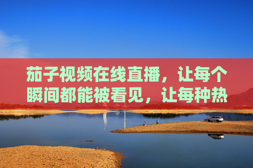 茄子视频在线直播，让每个瞬间都能被看见，让每种热爱都有回响，茄子直播，让瞬间被看见，让热爱有回响