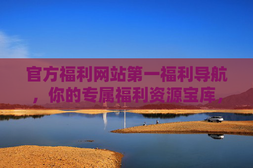 官方福利网站第一福利导航，你的专属福利资源宝库，官方第一福利导航，专属资源宝库