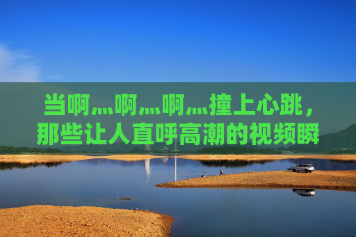 当啊灬啊灬啊灬撞上心跳，那些让人直呼高潮的视频瞬间，心跳撞上高潮瞬间，直呼过瘾的视频炸裂