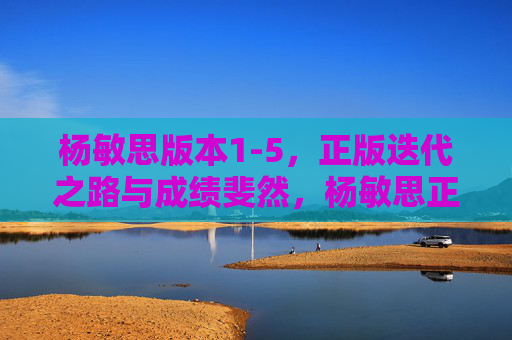 杨敏思版本1-5，正版迭代之路与成绩斐然，杨敏思正版迭代路，版本1-5成绩斐然