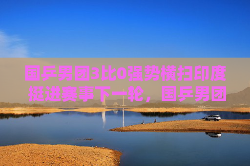 国乒男团3比0强势横扫印度 挺进赛事下一轮，国乒男团3比0强势横扫印度 挺进下一轮
