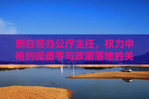 新白宫办公厅主任，权力中枢的操盘手与政策落地的关键阀，新白宫办公厅主任，权力中枢操盘手与政策落地关键阀