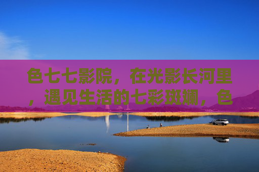 色七七影院，在光影长河里，遇见生活的七彩斑斓，色七七影院，光影长河，生活斑斓