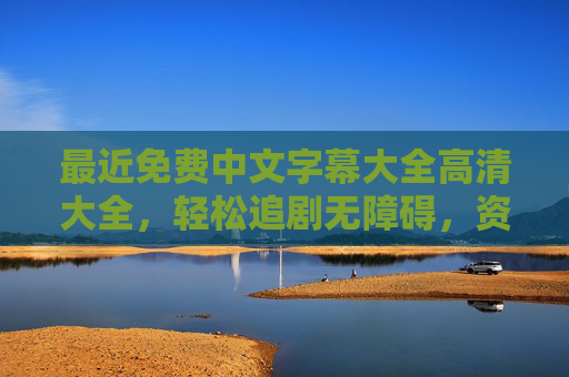 最近免费中文字幕大全高清大全，轻松追剧无障碍，资源全收录指南，免费高清中文字幕资源全收录追剧指南