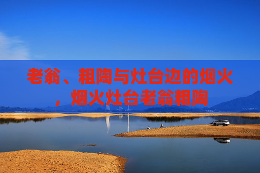 老翁、粗陶与灶台边的烟火，烟火灶台老翁粗陶