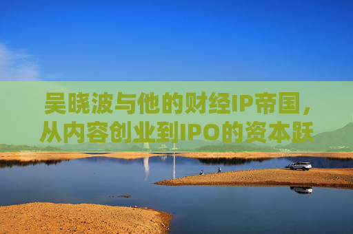 吴晓波与他的财经IP帝国，从内容创业到IPO的资本跃迁，吴晓波财经IP帝国，从内容创业到IPO的资本跃迁