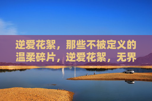 逆爱花絮，那些不被定义的温柔碎片，逆爱花絮，无界温柔碎片