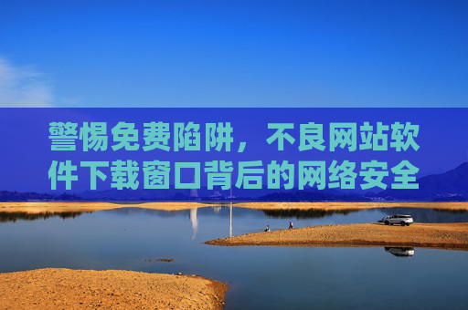 警惕免费陷阱，不良网站软件下载窗口背后的网络安全危机，警惕免费陷阱，不良软件下载窗口背后的网络安全危机