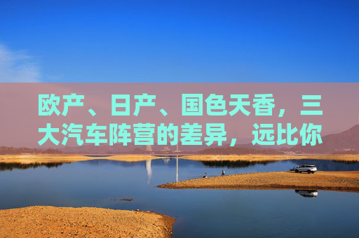 欧产、日产、国色天香，三大汽车阵营的差异，远比你想象的更深刻，欧产、日产、国色天香，三大汽车阵营的差异，远比你想象的更深刻