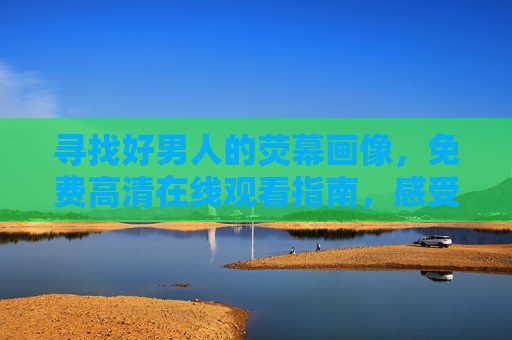 寻找好男人的荧幕画像，免费高清在线观看指南，感受责任与温度，荧幕好男人画像，免费高清观看指南，感受责任与温度