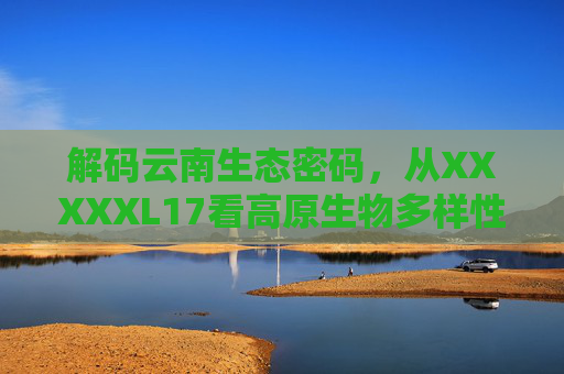 解码云南生态密码，从XXXXXL17看高原生物多样性守护之路，从XXXXXL17解码云南生态密码，高原生物多样性守护之路