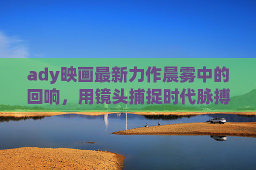 ady映画最新力作晨雾中的回响，用镜头捕捉时代脉搏下的情感共鸣，晨雾中的回响，镜头捕捉时代脉搏与情感共鸣