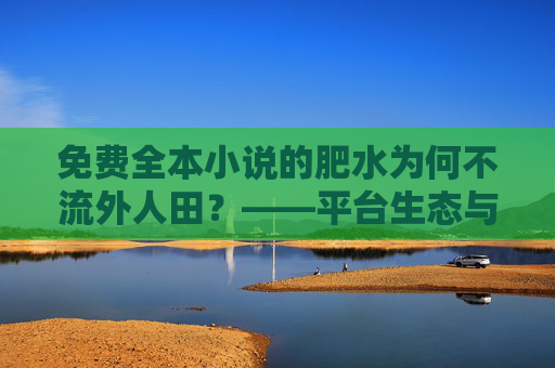 免费全本小说的肥水为何不流外人田？——平台生态与用户博弈的深层逻辑，免费全本小说的肥水为何不流外人田？——平台生态与用户博弈的深层逻辑