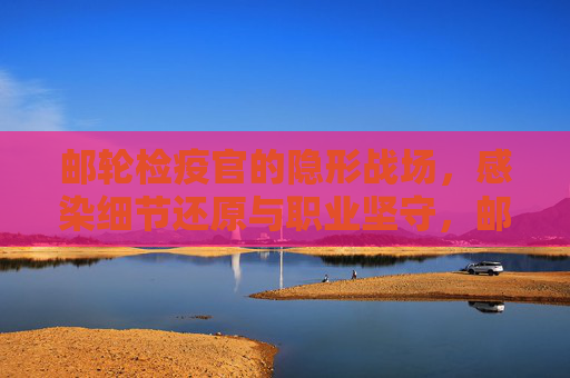 邮轮检疫官的隐形战场，感染细节还原与职业坚守，邮轮检疫官的隐形战场，还原感染细节，坚守职业防线