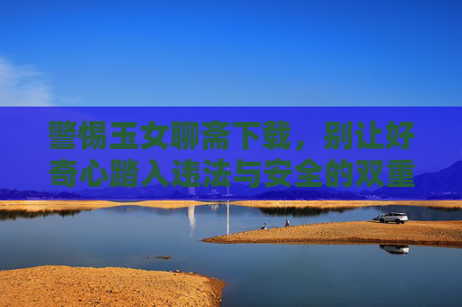 警惕玉女聊斋下载，别让好奇心踏入违法与安全的双重陷阱，警惕玉女聊斋下载，别让好奇心踏入违法与安全双重陷阱