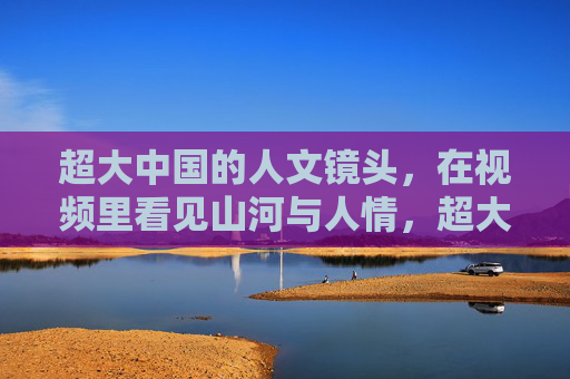 超大中国的人文镜头，在视频里看见山河与人情，超大中国，镜头下的山河与人情