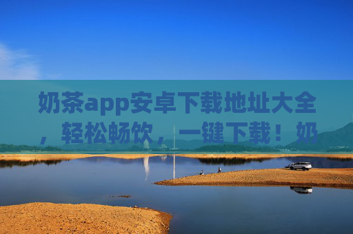 奶茶app安卓下载地址大全，轻松畅饮，一键下载！奶茶app安卓下载地址大全，轻松畅饮，一键下载！