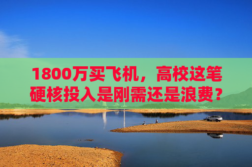 1800万买飞机，高校这笔硬核投入是刚需还是浪费？高校1800万购飞机，硬核投入刚需还是浪费？