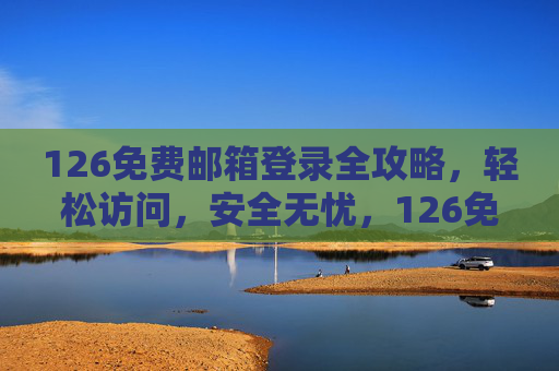 126免费邮箱登录全攻略，轻松访问，安全无忧，126免费邮箱登录全攻略，轻松访问，安全无忧