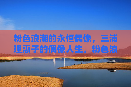 粉色浪潮的永恒偶像，三浦理惠子的偶像人生，粉色浪潮的永恒偶像，三浦理惠子的偶像人生