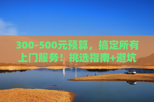 300-500元预算，搞定所有上门服务！挑选指南+避坑技巧，300-500元预算，所有上门服务挑选指南+避坑技巧