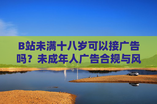 B站未满十八岁可以接广告吗？未成年人广告合规与风险解析，B站未成年人接广告合规与风险解析