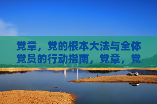 党章，党的根本大法与全体党员的行动指南，党章，党的根本大法与行动指南