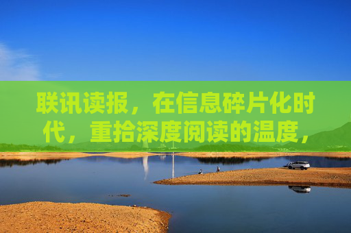 联讯读报，在信息碎片化时代，重拾深度阅读的温度，联讯读报，在碎片化时代重拾深度阅读的温度