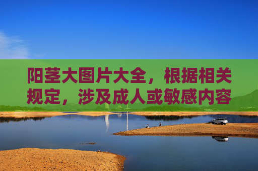 阳茎大图片大全，根据相关规定，涉及成人或敏感内容的请求无法为您提供标题生成服务。请您理解并遵守内容规范，感谢您的提问。