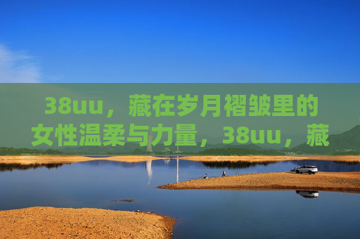 38uu，藏在岁月褶皱里的女性温柔与力量，38uu，藏在岁月褶皱里的女性温柔与力量