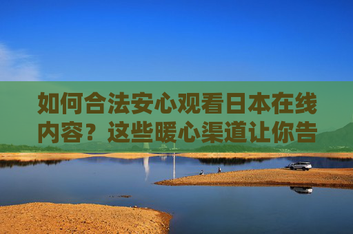 如何合法安心观看日本在线内容？这些暖心渠道让你告别免费陷阱，合法安心看日本在线，告别免费陷阱的暖心指南