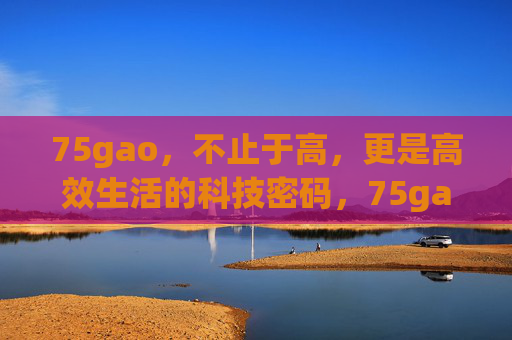75gao，不止于高，更是高效生活的科技密码，75gao，不止于高，高效生活的科技密码