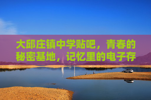 大邱庄镇中学贴吧，青春的秘密基地，记忆里的电子存根，大邱庄镇中学贴吧，青春的秘密电子存根