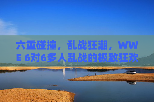 六重碰撞，乱战狂潮，WWE 6对6多人乱战的极致狂欢，WWE六重碰撞，6对6乱战狂潮极致狂欢