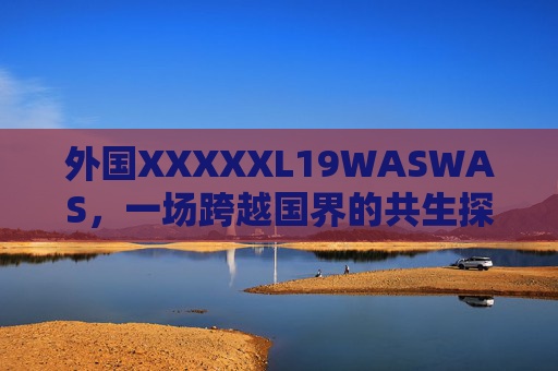 外国XXXXXL19WASWAS，一场跨越国界的共生探索，外国XXXXXL19WASWAS的跨越国界共生探索