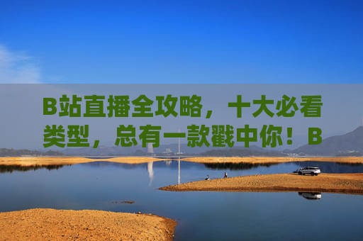 B站直播全攻略，十大必看类型，总有一款戳中你！B站直播全攻略，十大必看类型，总有一款戳中你！