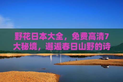 野花日本大全，免费高清7大秘境，邂逅春日山野的诗意，野花日本大全，7大秘境春日山野诗意邂逅