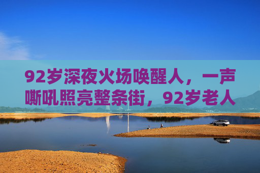 92岁深夜火场唤醒人，一声嘶吼照亮整条街，92岁老人深夜火场一声嘶吼照亮整条街