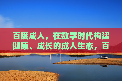 百度成人，在数字时代构建健康、成长的成人生态，百度成人，数字时代构建健康成长的成人生态