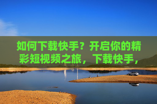 如何下载快手？开启你的精彩短视频之旅，下载快手，开启精彩短视频之旅