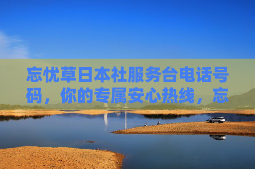 忘忧草日本社服务台电话号码，你的专属安心热线，忘忧草日本社服务台，你的专属安心热线