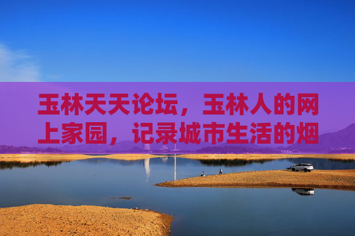 玉林天天论坛，玉林人的网上家园，记录城市生活的烟火气，玉林天天论坛，城市烟火气的网上家园