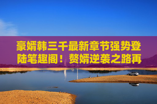 豪婿韩三千最新章节强势登陆笔趣阁！赘婿逆袭之路再添高能爽点，追更党速来集合！豪婿韩三千最新章节登陆笔趣阁，赘婿逆袭高能爽点更新！