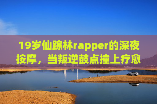 19岁仙踪林rapper的深夜按摩，当叛逆鼓点撞上疗愈手触，叛逆鼓点撞疗愈手触，19岁仙踪林rapper的深夜按摩