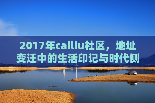 2017年cailiu社区，地址变迁中的生活印记与时代侧写，2017年cailiu社区，地址变迁中的生活印记与时代侧写