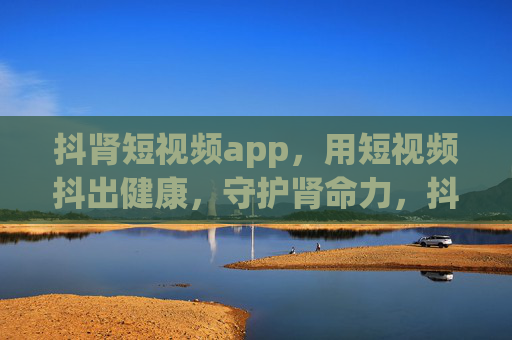 抖肾短视频app，用短视频抖出健康，守护肾命力，抖肾短视频，抖出健康，守护肾命力
