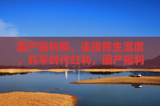 国产福利网，连接民生温度，共享时代红利，国产福利网，连接民生温度，共享时代红利